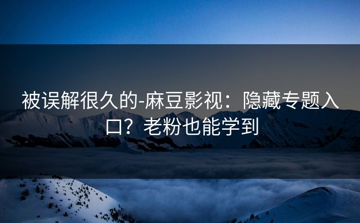 被误解很久的-麻豆影视:隐藏专题入口?老粉也能学到 被误解很久的-麻豆影视:隐藏专题入口?老粉也能学到