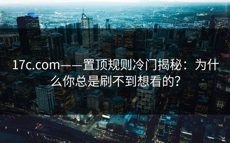 17c.com——置顶规则冷门揭秘：为什么你总是刷不到想看的？