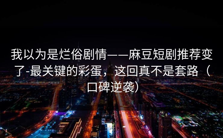 我以为是烂俗剧情——麻豆短剧推荐变了-最关键的彩蛋,这回真不是套路(口碑逆袭) 我以为是烂俗剧情——麻豆短剧推荐变了-最关键的彩蛋,这回真不是套路(口碑逆袭)