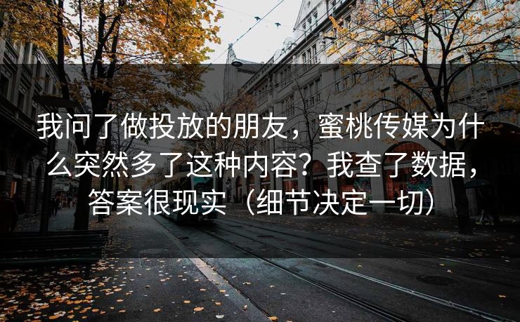 我问了做投放的朋友，蜜桃传媒为什么突然多了这种内容？我查了数据，答案很现实（细节决定一切）