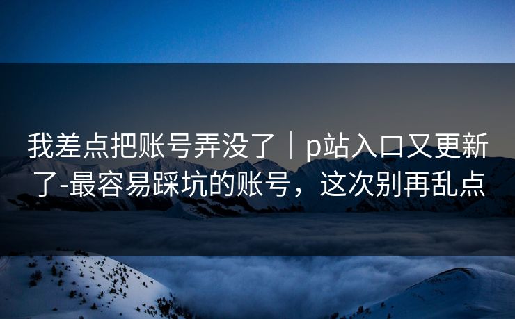 我差点把账号弄没了｜p站入口又更新了-最容易踩坑的账号，这次别再乱点