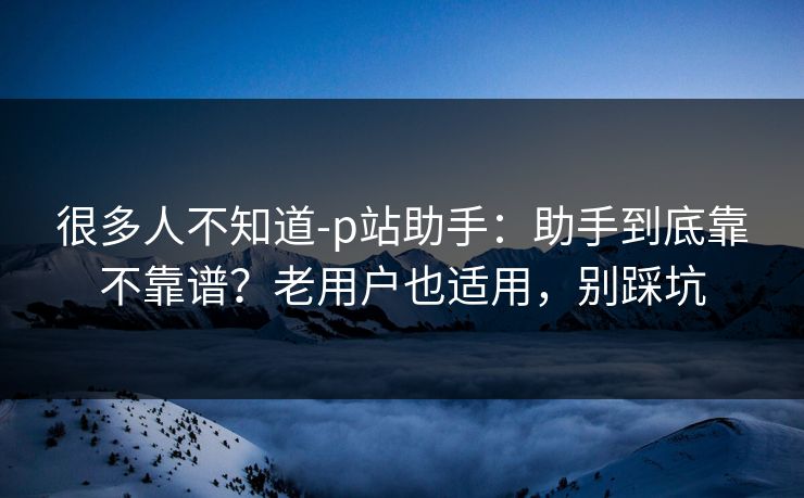 很多人不知道-p站助手：助手到底靠不靠谱？老用户也适用，别踩坑