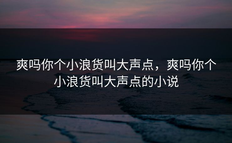 爽吗你个小浪货叫大声点,爽吗你个小浪货叫大声点的小说 爽吗你个小浪货叫大声点,爽吗你个小浪货叫大声点的小说