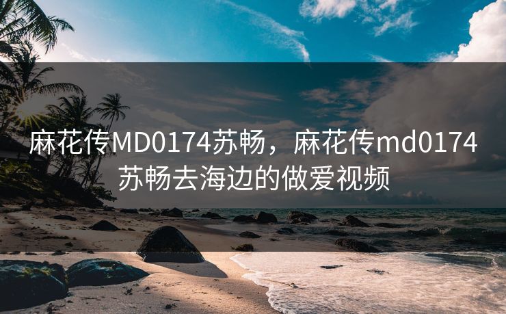 麻花传MD0174苏畅，麻花传md0174苏畅去海边的做爱视频