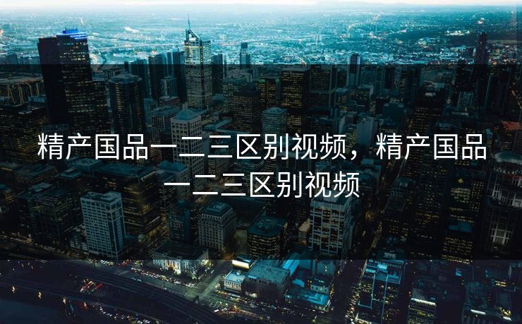 精产国品一二三区别视频,精产国品一二三区别视频 精产国品一二三区别视频,精产国品一二三区别视频