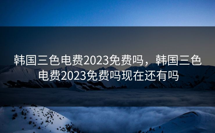 韩国三色电费2023免费吗，韩国三色电费2023免费吗现在还有吗