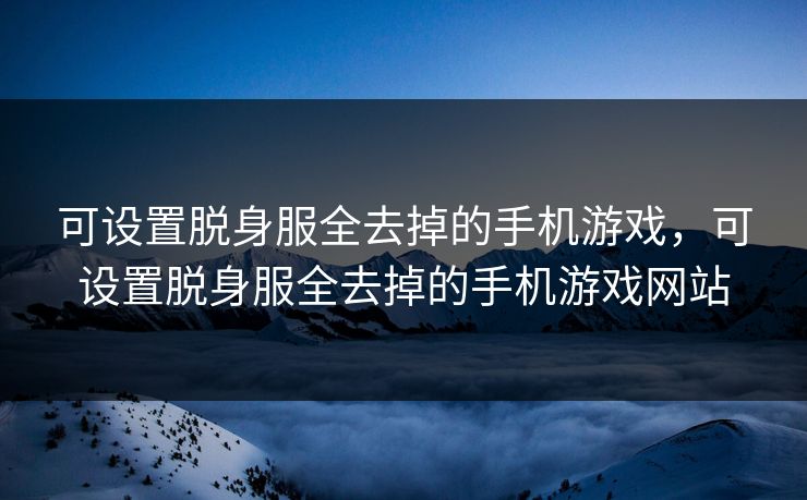 可设置脱身服全去掉的手机游戏，可设置脱身服全去掉的手机游戏网站