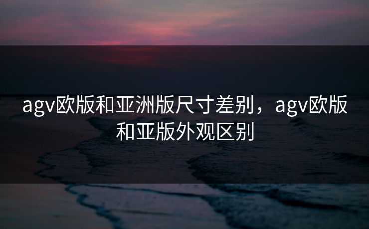 agv欧版和亚洲版尺寸差别,agv欧版和亚版外观区别 agv欧版和亚洲版尺寸差别,agv欧版和亚版外观区别