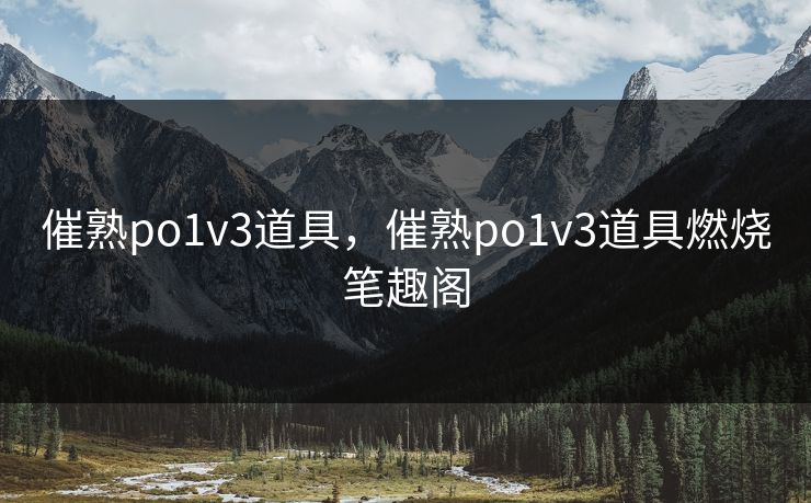 催熟po1v3道具，催熟po1v3道具燃烧笔趣阁