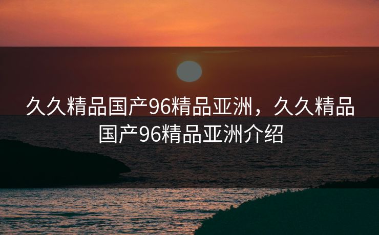 久久精品国产96精品亚洲，久久精品国产96精品亚洲介绍