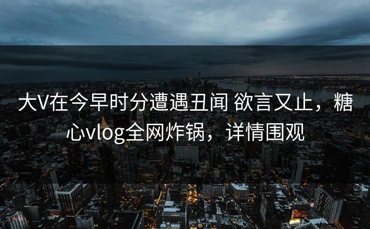 大V在今早时分遭遇丑闻 欲言又止，糖心vlog全网炸锅，详情围观