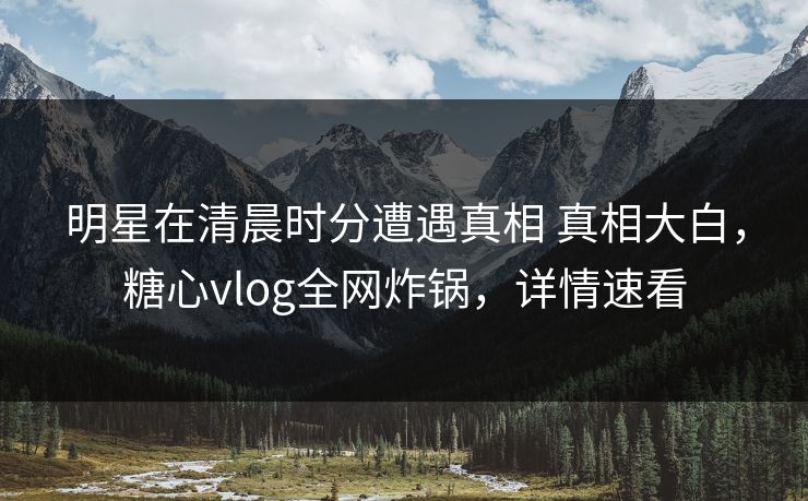 明星在清晨时分遭遇真相 真相大白,糖心vlog全网炸锅,详情速看 明星在清晨时分遭遇真相 真相大白,糖心vlog全网炸锅,详情速看