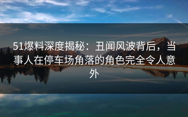 51爆料深度揭秘：丑闻风波背后，当事人在停车场角落的角色完全令人意外