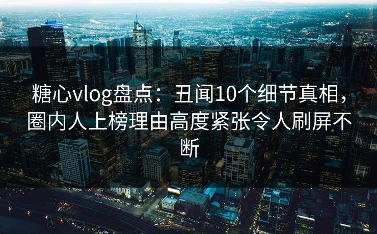 糖心vlog盘点：丑闻10个细节真相，圈内人上榜理由高度紧张令人刷屏不断