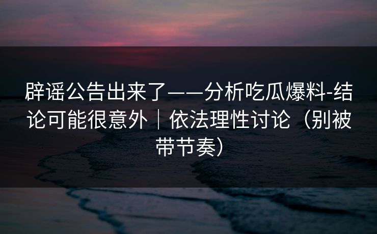 辟谣公告出来了——分析吃瓜爆料-结论可能很意外|依法理性讨论(别被带节奏) 辟谣公告出来了——分析吃瓜爆料-结论可能很意外|依法理性讨论(别被带节奏)