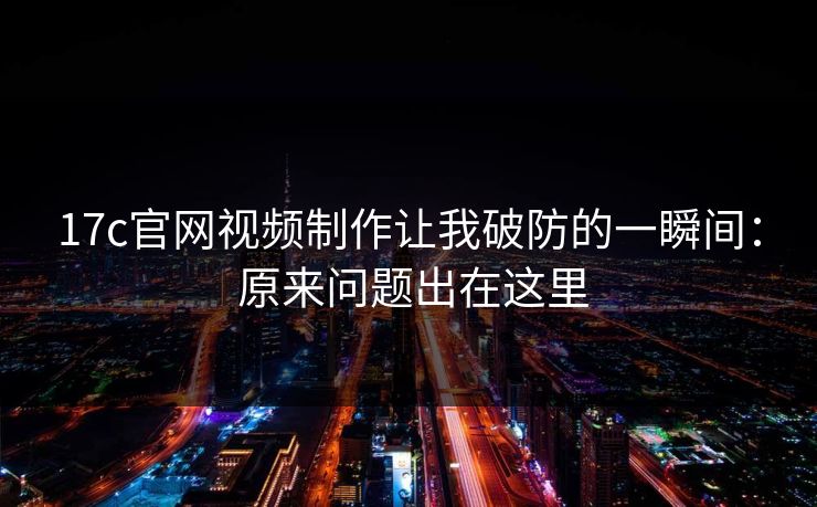 17c官网视频制作让我破防的一瞬间： 原来问题出在这里