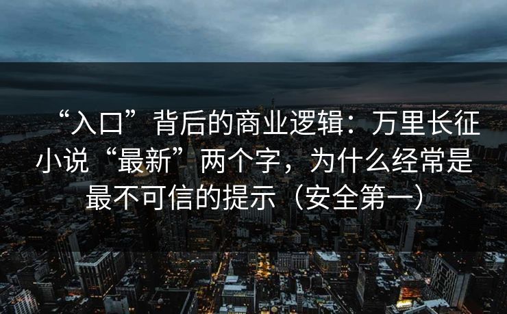 “入口”背后的商业逻辑：万里长征小说“最新”两个字，为什么经常是最不可信的提示（安全第一）