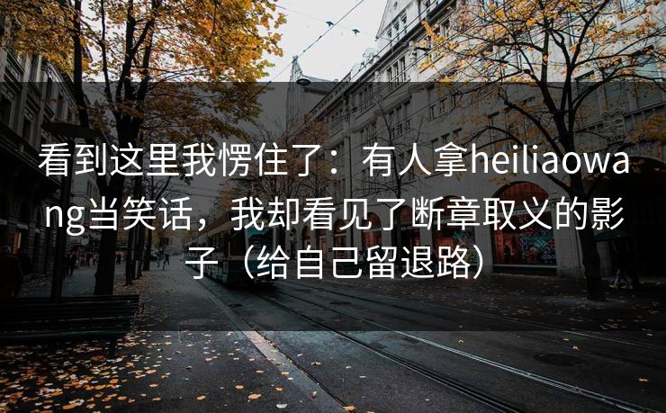 看到这里我愣住了：有人拿heiliaowang当笑话，我却看见了断章取义的影子（给自己留退路）