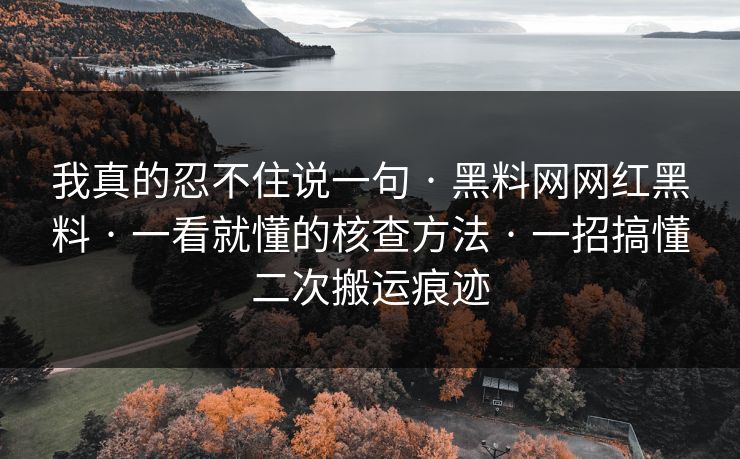 我真的忍不住说一句 · 黑料网网红黑料 · 一看就懂的核查方法 · 一招搞懂二次搬运痕迹 我真的忍不住说一句 · 黑料网网红黑料 · 一看就懂的核查方法 · 一招搞懂二次搬运痕迹