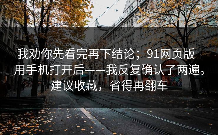 我劝你先看完再下结论;91网页版|用手机打开后——我反复确认了两遍。建议收藏,省得再翻车 我劝你先看完再下结论;91网页版|用手机打开后——我反复确认了两遍。建议收藏,省得再翻车