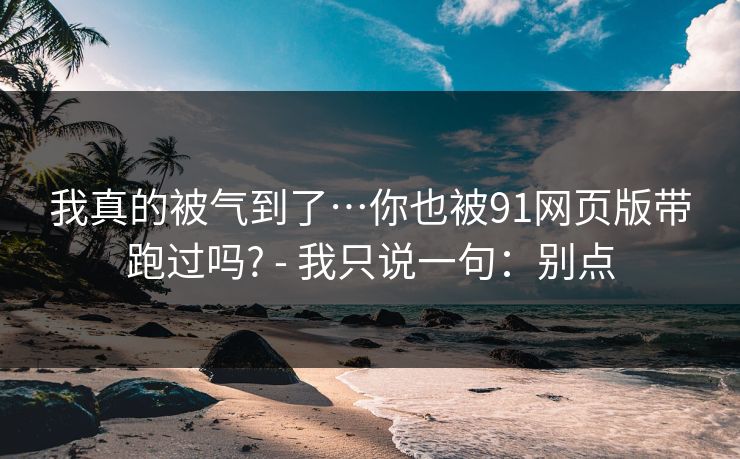 我真的被气到了…你也被91网页版带跑过吗? - 我只说一句:别点 我真的被气到了…你也被91网页版带跑过吗? - 我只说一句:别点