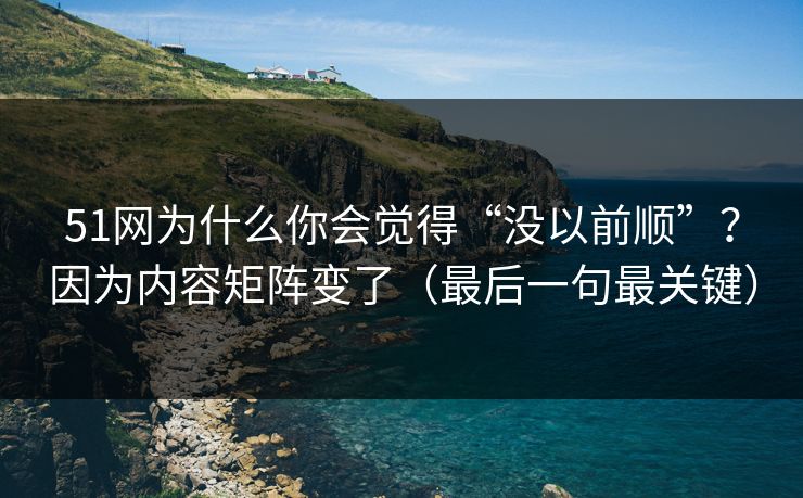 51网为什么你会觉得“没以前顺”？因为内容矩阵变了（最后一句最关键）