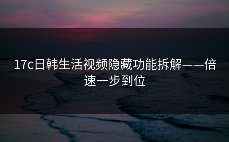 17c日韩生活视频隐藏功能拆解——倍速一步到位 17c日韩生活视频隐藏功能拆解——倍速一步到位