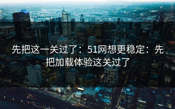 先把这一关过了：51网想更稳定：先把加载体验这关过了