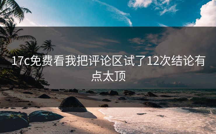 17c免费看我把评论区试了12次结论有点太顶