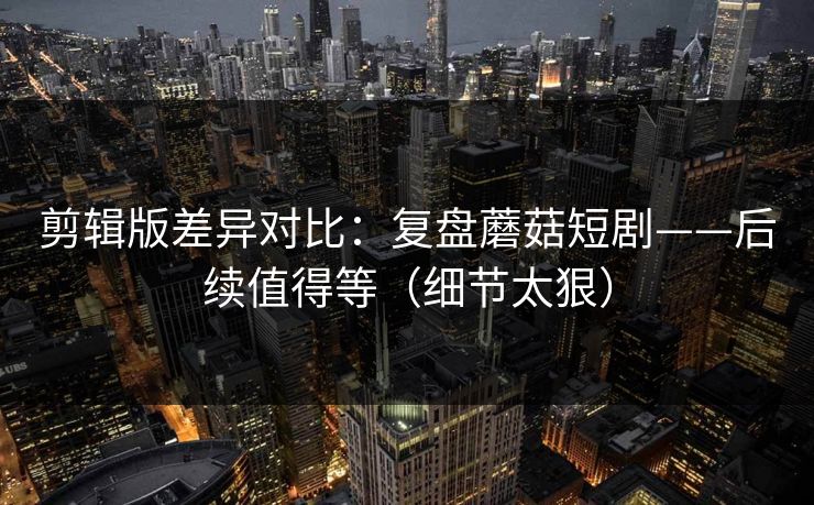 剪辑版差异对比:复盘蘑菇短剧——后续值得等(细节太狠) 剪辑版差异对比:复盘蘑菇短剧——后续值得等(细节太狠)