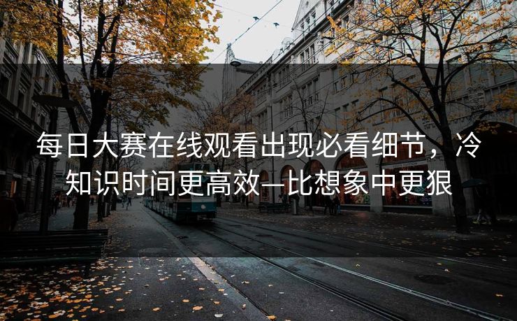 每日大赛在线观看出现必看细节,冷知识时间更高效—比想象中更狠 每日大赛在线观看出现必看细节,冷知识时间更高效—比想象中更狠