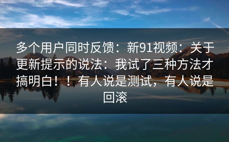 多个用户同时反馈：新91视频：关于更新提示的说法：我试了三种方法才搞明白！！有人说是测试，有人说是回滚