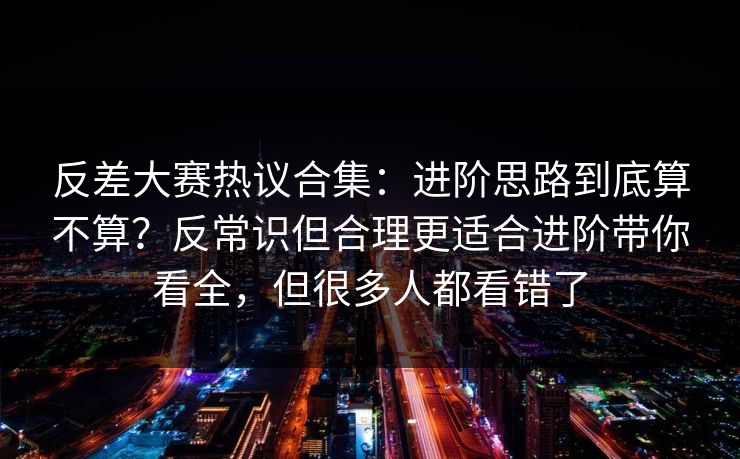 反差大赛热议合集：进阶思路到底算不算？反常识但合理更适合进阶带你看全，但很多人都看错了
