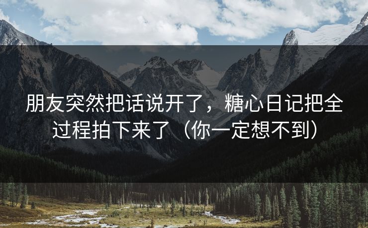 朋友突然把话说开了,糖心日记把全过程拍下来了(你一定想不到) 朋友突然把话说开了,糖心日记把全过程拍下来了(你一定想不到)